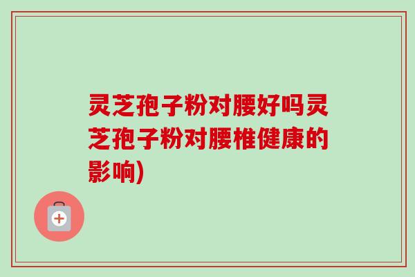 灵芝孢子粉对腰好吗灵芝孢子粉对腰椎健康的影响)-第1张图片-卓越灵芝孢子粉