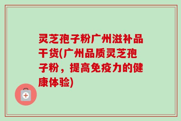 灵芝孢子粉广州滋补品干货(广州品质灵芝孢子粉，提高免疫力的健康体验)-第1张图片-卓越灵芝孢子粉