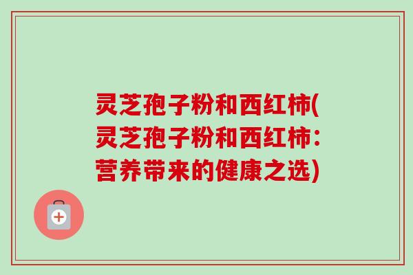 灵芝孢子粉和西红柿(灵芝孢子粉和西红柿:营养带来的健康之选)-第1张图片-卓越灵芝孢子粉 灵芝孢子粉和西红柿(灵芝孢子粉和西红柿:营养带来的健康之选)-第1张图片-卓越灵芝孢子粉