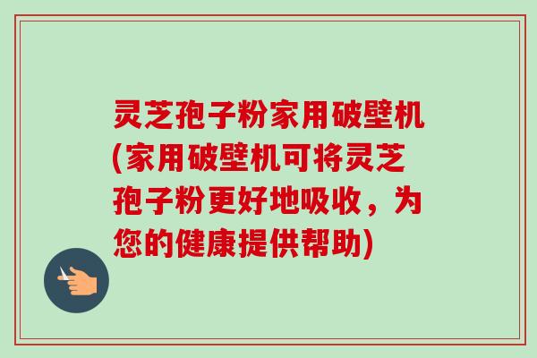 灵芝孢子粉家用破壁机(家用破壁机可将灵芝孢子粉更好地吸收，为您的健康提供帮助)-第1张图片-卓越灵芝孢子粉