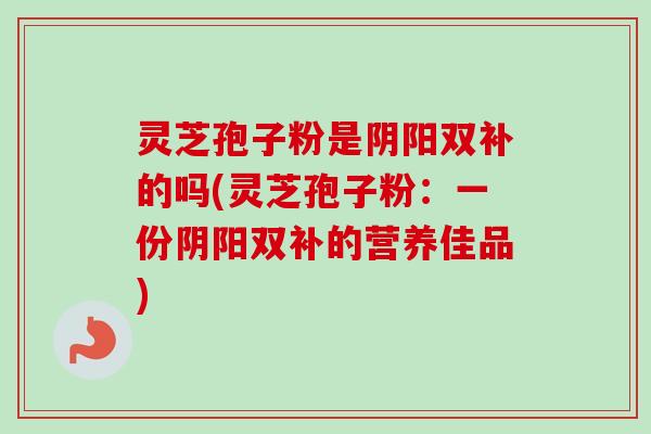 灵芝孢子粉是阴阳双补的吗(灵芝孢子粉：一份阴阳双补的营养佳品)-第1张图片-卓越灵芝孢子粉