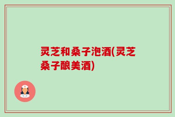 灵芝和桑子泡酒(灵芝桑子酿美酒)-第1张图片-卓越灵芝孢子粉 灵芝和桑子泡酒(灵芝桑子酿美酒)-第1张图片-卓越灵芝孢子粉