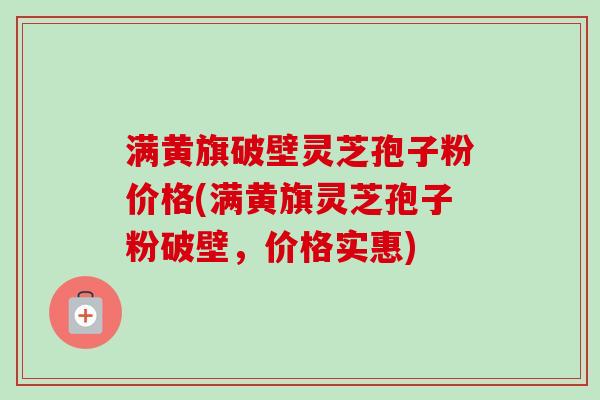满黄旗破壁灵芝孢子粉价格(满黄旗灵芝孢子粉破壁，价格实惠)-第1张图片-卓越灵芝孢子粉
