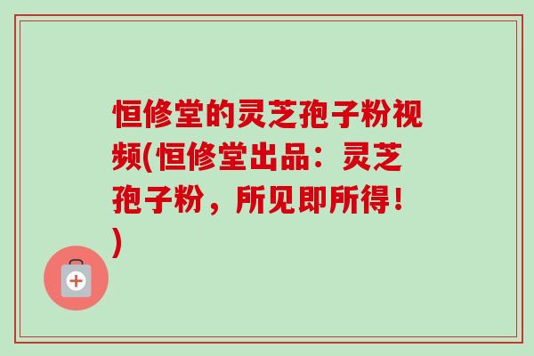 恒修堂的灵芝孢子粉视频(恒修堂出品：灵芝孢子粉，所见即所得！)-第1张图片-卓越灵芝孢子粉