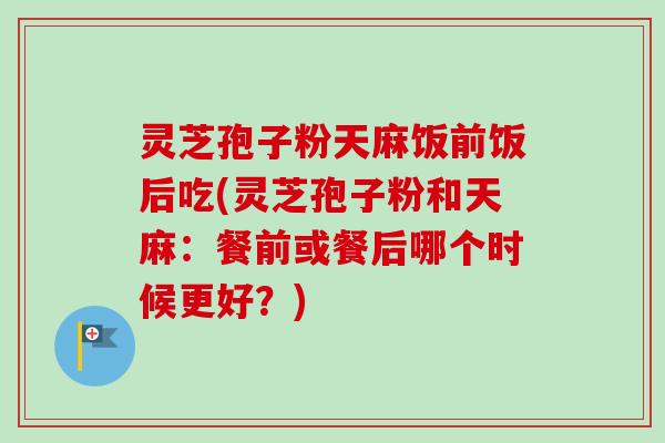 灵芝孢子粉天麻饭前饭后吃(灵芝孢子粉和天麻:餐前或餐后哪个时候更好?)-第1张图片-卓越灵芝孢子粉 灵芝孢子粉天麻饭前饭后吃(灵芝孢子粉和天麻:餐前或餐后哪个时候更好?)-第1张图片-卓越灵芝孢子粉