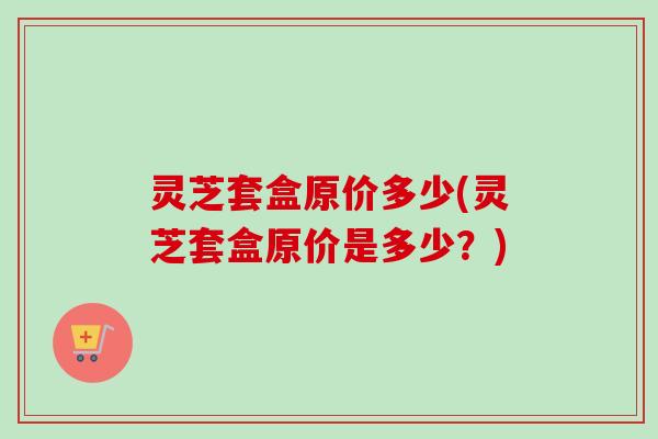 灵芝套盒原价多少(灵芝套盒原价是多少?)-第1张图片-卓越灵芝孢子粉 灵芝套盒原价多少(灵芝套盒原价是多少?)-第1张图片-卓越灵芝孢子粉