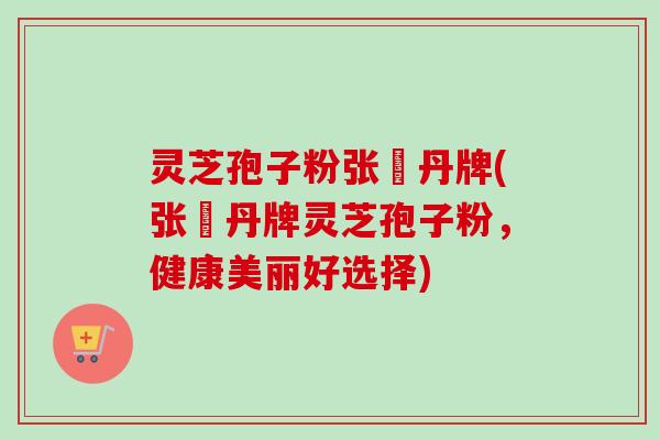 灵芝孢子粉张円丹牌(张円丹牌灵芝孢子粉,健康美丽好选择)-第1张图片-卓越灵芝孢子粉 灵芝孢子粉张円丹牌(张円丹牌灵芝孢子粉,健康美丽好选择)-第1张图片-卓越灵芝孢子粉