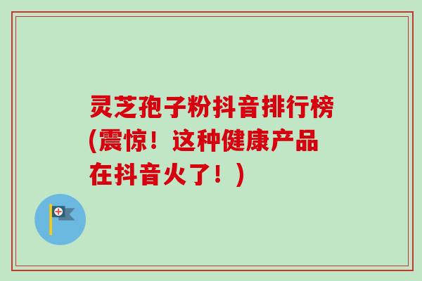 灵芝孢子粉抖音排行榜(震惊!这种健康产品在抖音火了!)-第1张图片-卓越灵芝孢子粉 灵芝孢子粉抖音排行榜(震惊!这种健康产品在抖音火了!)-第1张图片-卓越灵芝孢子粉