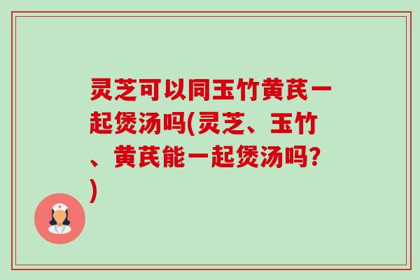 灵芝可以同玉竹黄芪一起煲汤吗(灵芝、玉竹、黄芪能一起煲汤吗？)-第1张图片-卓越灵芝孢子粉