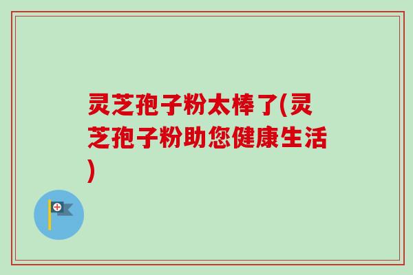 灵芝孢子粉太棒了(灵芝孢子粉助您健康生活)-第1张图片-卓越灵芝孢子粉 灵芝孢子粉太棒了(灵芝孢子粉助您健康生活)-第1张图片-卓越灵芝孢子粉