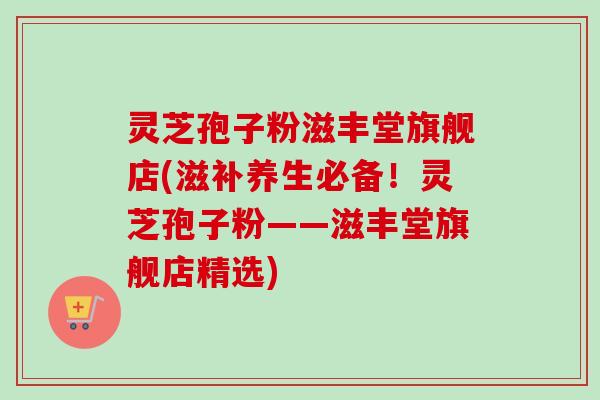 灵芝孢子粉滋丰堂旗舰店(滋补养生必备!灵芝孢子粉——滋丰堂旗舰店精选)-第1张图片-卓越灵芝孢子粉 灵芝孢子粉滋丰堂旗舰店(滋补养生必备!灵芝孢子粉——滋丰堂旗舰店精选)-第1张图片-卓越灵芝孢子粉