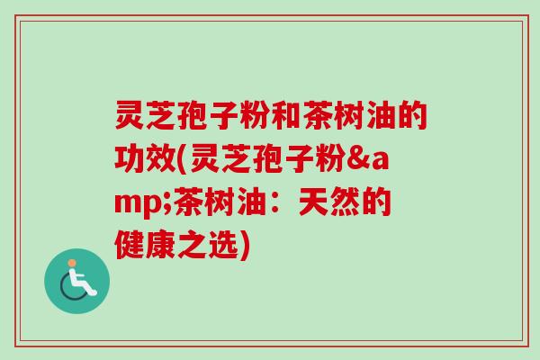 灵芝孢子粉和茶树油的功效(灵芝孢子粉&茶树油:天然的健康之选)-第1张图片-卓越灵芝孢子粉 灵芝孢子粉和茶树油的功效(灵芝孢子粉&茶树油:天然的健康之选)-第1张图片-卓越灵芝孢子粉