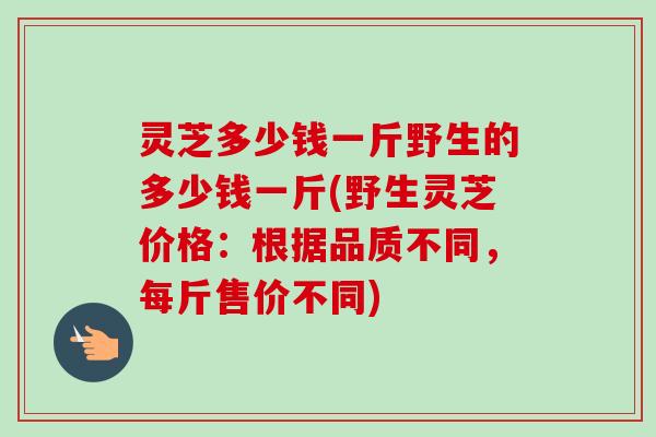灵芝多少钱一斤野生的多少钱一斤(野生灵芝价格:根据品质不同,每斤售价不同)-第1张图片-卓越灵芝孢子粉 灵芝多少钱一斤野生的多少钱一斤(野生灵芝价格:根据品质不同,每斤售价不同)-第1张图片-卓越灵芝孢子粉