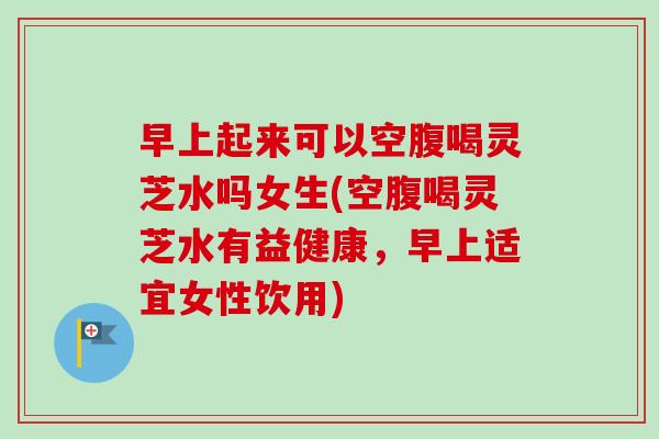 早上起来可以空腹喝灵芝水吗女生(空腹喝灵芝水有益健康，早上适宜女性饮用)-第1张图片-卓越灵芝孢子粉