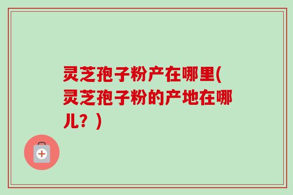 灵芝孢子粉产在哪里(灵芝孢子粉的产地在哪儿?)-第1张图片-卓越灵芝孢子粉 灵芝孢子粉产在哪里(灵芝孢子粉的产地在哪儿?)-第1张图片-卓越灵芝孢子粉