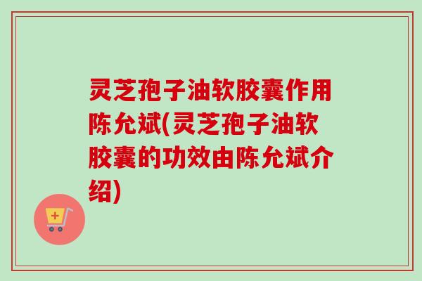 灵芝孢子油软胶囊作用陈允斌(灵芝孢子油软胶囊的功效由陈允斌介绍)-第1张图片-卓越灵芝孢子粉 灵芝孢子油软胶囊作用陈允斌(灵芝孢子油软胶囊的功效由陈允斌介绍)-第1张图片-卓越灵芝孢子粉