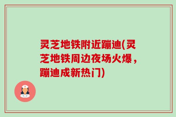 灵芝地铁附近蹦迪(灵芝地铁周边夜场火爆，蹦迪成新热门)-第1张图片-卓越灵芝孢子粉
