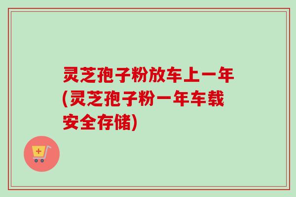 灵芝孢子粉放车上一年(灵芝孢子粉一年车载安全存储)-第1张图片-卓越灵芝孢子粉 灵芝孢子粉放车上一年(灵芝孢子粉一年车载安全存储)-第1张图片-卓越灵芝孢子粉