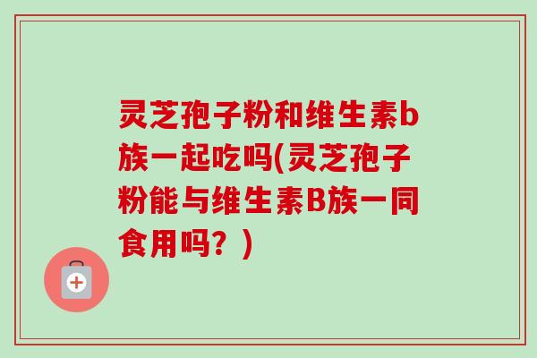 灵芝孢子粉和维生素b族一起吃吗(灵芝孢子粉能与维生素B族一同食用吗?)-第1张图片-卓越灵芝孢子粉 灵芝孢子粉和维生素b族一起吃吗(灵芝孢子粉能与维生素B族一同食用吗?)-第1张图片-卓越灵芝孢子粉