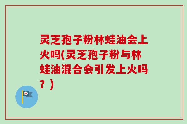 灵芝孢子粉林蛙油会上火吗(灵芝孢子粉与林蛙油混合会引发上火吗？)-第1张图片-卓越灵芝孢子粉