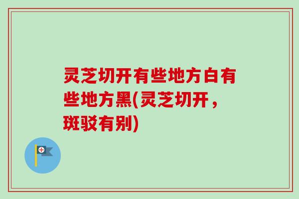 灵芝切开有些地方白有些地方黑(灵芝切开，斑驳有别)-第1张图片-卓越灵芝孢子粉