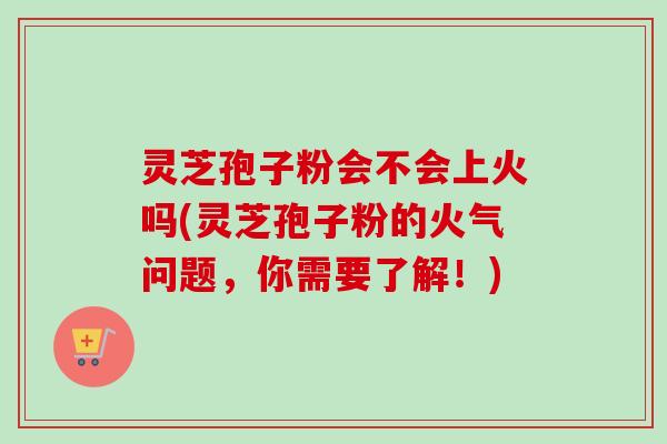 灵芝孢子粉会不会上火吗(灵芝孢子粉的火气问题，你需要了解！)-第1张图片-卓越灵芝孢子粉
