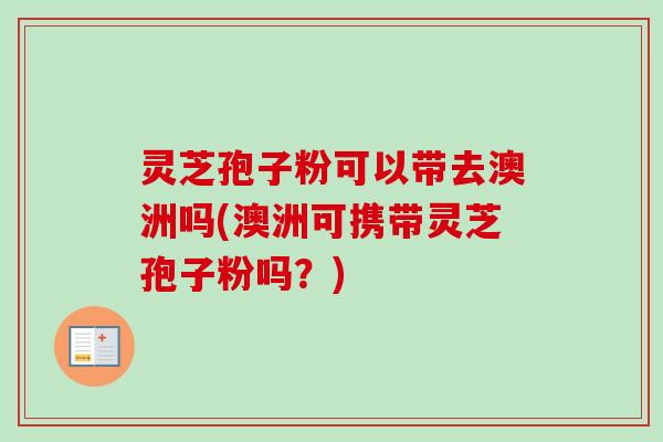 灵芝孢子粉可以带去澳洲吗(澳洲可携带灵芝孢子粉吗?)-第1张图片-卓越灵芝孢子粉 灵芝孢子粉可以带去澳洲吗(澳洲可携带灵芝孢子粉吗?)-第1张图片-卓越灵芝孢子粉
