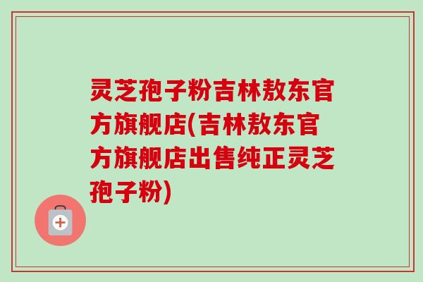 灵芝孢子粉吉林敖东官方旗舰店(吉林敖东官方旗舰店出售纯正灵芝孢子粉)-第1张图片-卓越灵芝孢子粉 灵芝孢子粉吉林敖东官方旗舰店(吉林敖东官方旗舰店出售纯正灵芝孢子粉)-第1张图片-卓越灵芝孢子粉