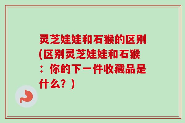 灵芝娃娃和石猴的区别(区别灵芝娃娃和石猴：你的下一件收藏品是什么？)-第1张图片-卓越灵芝孢子粉