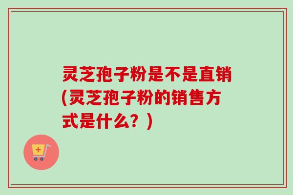 灵芝孢子粉是不是直销(灵芝孢子粉的销售方式是什么？)-第1张图片-卓越灵芝孢子粉