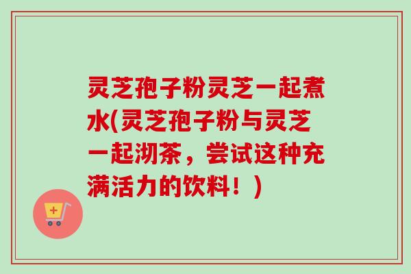 灵芝孢子粉灵芝一起煮水(灵芝孢子粉与灵芝一起沏茶，尝试这种充满活力的饮料！)-第1张图片-卓越灵芝孢子粉