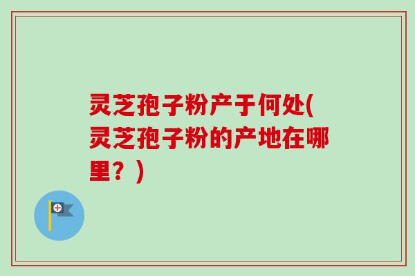 灵芝孢子粉产于何处(灵芝孢子粉的产地在哪里?)-第1张图片-卓越灵芝孢子粉 灵芝孢子粉产于何处(灵芝孢子粉的产地在哪里?)-第1张图片-卓越灵芝孢子粉
