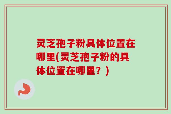 灵芝孢子粉具体位置在哪里(灵芝孢子粉的具体位置在哪里?)-第1张图片-卓越灵芝孢子粉 灵芝孢子粉具体位置在哪里(灵芝孢子粉的具体位置在哪里?)-第1张图片-卓越灵芝孢子粉