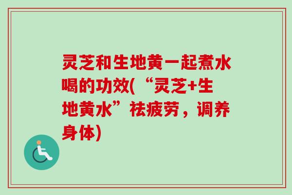 灵芝和生地黄一起煮水喝的功效(“灵芝+生地黄水”祛疲劳,调养身体)-第1张图片-卓越灵芝孢子粉 灵芝和生地黄一起煮水喝的功效(“灵芝+生地黄水”祛疲劳,调养身体)-第1张图片-卓越灵芝孢子粉