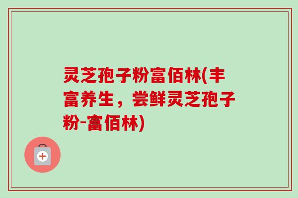 灵芝孢子粉富佰林(丰富养生,尝鲜灵芝孢子粉-富佰林)-第1张图片-卓越灵芝孢子粉 灵芝孢子粉富佰林(丰富养生,尝鲜灵芝孢子粉-富佰林)-第1张图片-卓越灵芝孢子粉