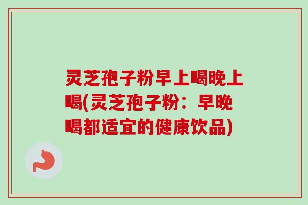 灵芝孢子粉早上喝晚上喝(灵芝孢子粉:早晚喝都适宜的健康饮品)-第1张图片-卓越灵芝孢子粉 灵芝孢子粉早上喝晚上喝(灵芝孢子粉:早晚喝都适宜的健康饮品)-第1张图片-卓越灵芝孢子粉
