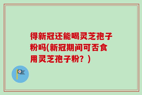 得新冠还能喝灵芝孢子粉吗(新冠期间可否食用灵芝孢子粉?)-第1张图片-卓越灵芝孢子粉 得新冠还能喝灵芝孢子粉吗(新冠期间可否食用灵芝孢子粉?)-第1张图片-卓越灵芝孢子粉