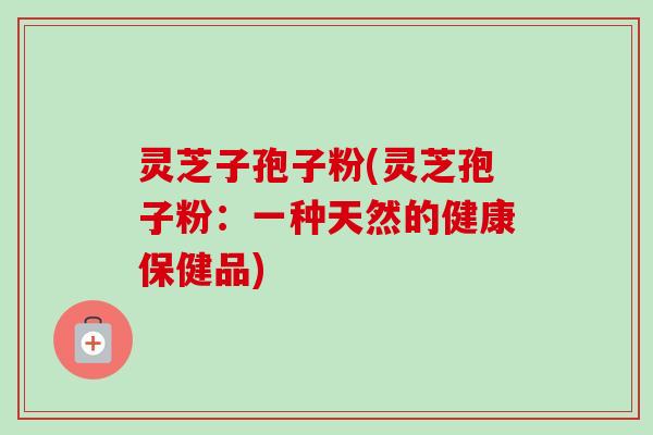 灵芝子孢子粉(灵芝孢子粉:一种天然的健康保健品)-第1张图片-卓越灵芝孢子粉 灵芝子孢子粉(灵芝孢子粉:一种天然的健康保健品)-第1张图片-卓越灵芝孢子粉