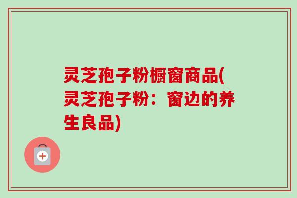 灵芝孢子粉橱窗商品(灵芝孢子粉:窗边的养生良品)-第1张图片-卓越灵芝孢子粉 灵芝孢子粉橱窗商品(灵芝孢子粉:窗边的养生良品)-第1张图片-卓越灵芝孢子粉