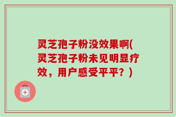 灵芝孢子粉没效果啊(灵芝孢子粉未见明显疗效,用户感受平平?)-第1张图片-卓越灵芝孢子粉 灵芝孢子粉没效果啊(灵芝孢子粉未见明显疗效,用户感受平平?)-第1张图片-卓越灵芝孢子粉