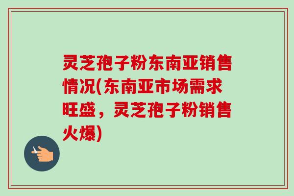灵芝孢子粉东南亚销售情况(东南亚市场需求旺盛，灵芝孢子粉销售火爆)-第1张图片-卓越灵芝孢子粉