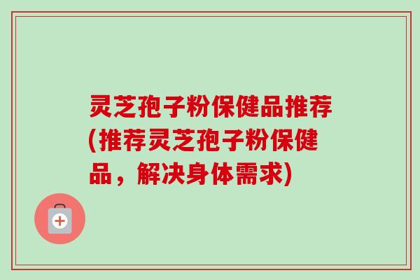 灵芝孢子粉保健品推荐(推荐灵芝孢子粉保健品,解决身体需求)-第1张图片-卓越灵芝孢子粉 灵芝孢子粉保健品推荐(推荐灵芝孢子粉保健品,解决身体需求)-第1张图片-卓越灵芝孢子粉