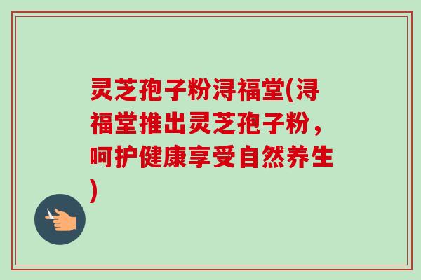灵芝孢子粉浔福堂(浔福堂推出灵芝孢子粉，呵护健康享受自然养生)-第1张图片-卓越灵芝孢子粉
