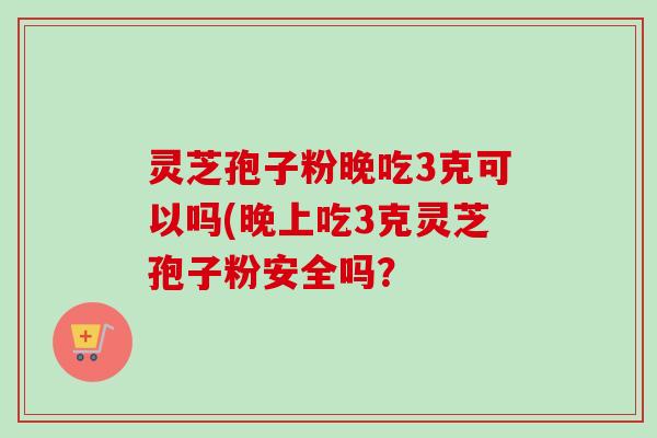灵芝孢子粉晚吃3克可以吗(晚上吃3克灵芝孢子粉安全吗?-第1张图片-卓越灵芝孢子粉 灵芝孢子粉晚吃3克可以吗(晚上吃3克灵芝孢子粉安全吗?-第1张图片-卓越灵芝孢子粉
