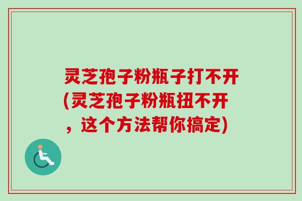 灵芝孢子粉瓶子打不开(灵芝孢子粉瓶扭不开,这个方法帮你搞定)-第1张图片-卓越灵芝孢子粉 灵芝孢子粉瓶子打不开(灵芝孢子粉瓶扭不开,这个方法帮你搞定)-第1张图片-卓越灵芝孢子粉