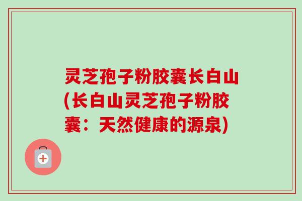 灵芝孢子粉胶囊长白山(长白山灵芝孢子粉胶囊:天然健康的源泉)-第1张图片-卓越灵芝孢子粉 灵芝孢子粉胶囊长白山(长白山灵芝孢子粉胶囊:天然健康的源泉)-第1张图片-卓越灵芝孢子粉