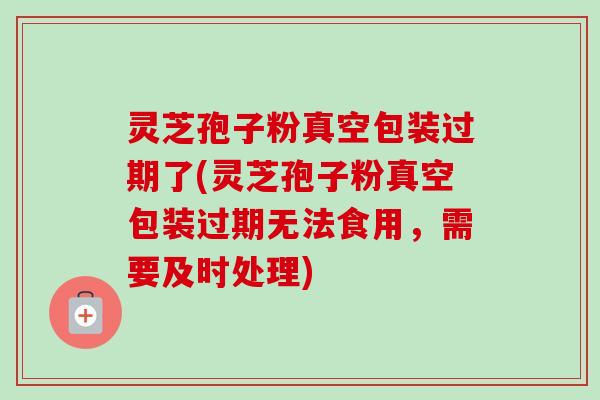 灵芝孢子粉真空包装过期了(灵芝孢子粉真空包装过期无法食用，需要及时处理)-第1张图片-卓越灵芝孢子粉