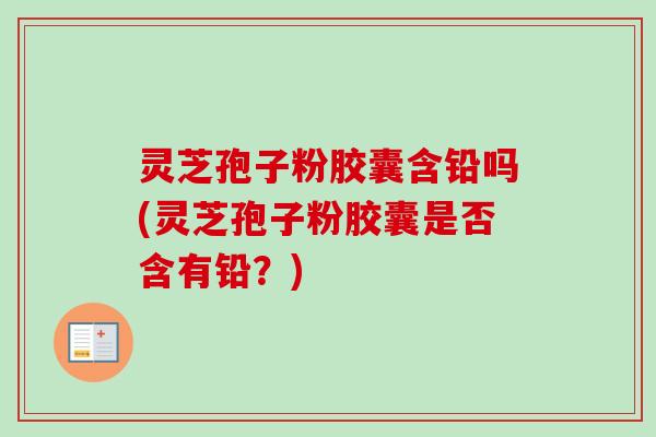灵芝孢子粉胶囊含铅吗(灵芝孢子粉胶囊是否含有铅?)-第1张图片-卓越灵芝孢子粉 灵芝孢子粉胶囊含铅吗(灵芝孢子粉胶囊是否含有铅?)-第1张图片-卓越灵芝孢子粉