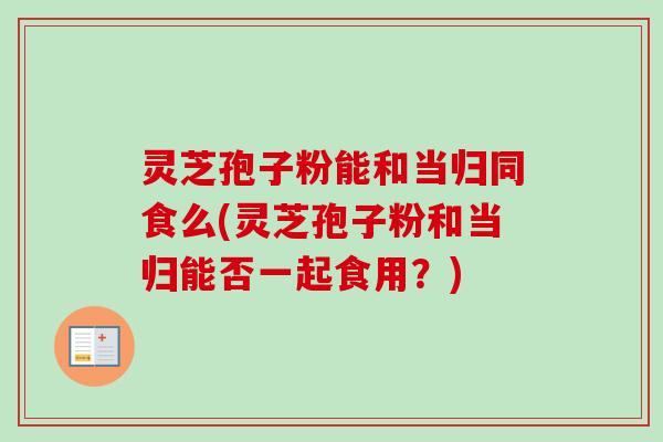 灵芝孢子粉能和当归同食么(灵芝孢子粉和当归能否一起食用？)-第1张图片-卓越灵芝孢子粉