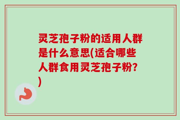 灵芝孢子粉的适用人群是什么意思(适合哪些人群食用灵芝孢子粉？)-第1张图片-卓越灵芝孢子粉